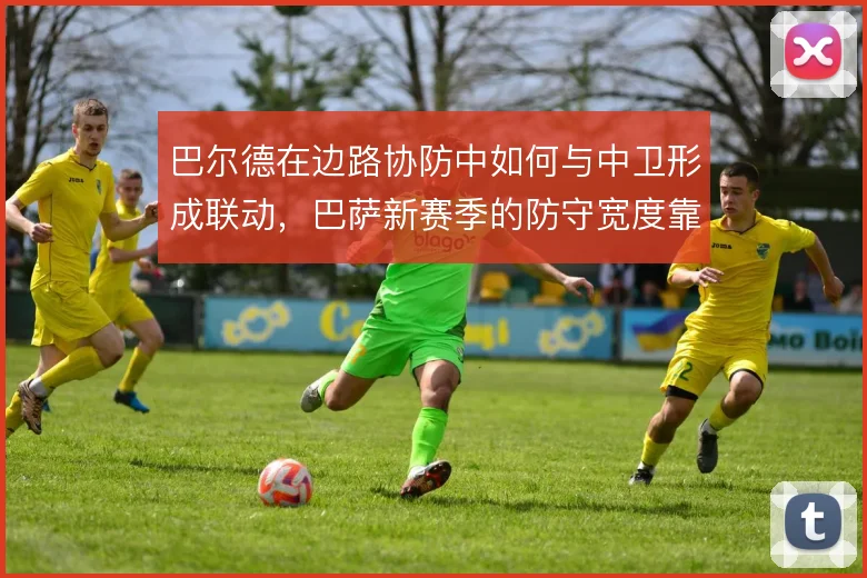 巴尔德在边路协防中如何与中卫形成联动，巴萨新赛季的防守宽度靠什么撑住