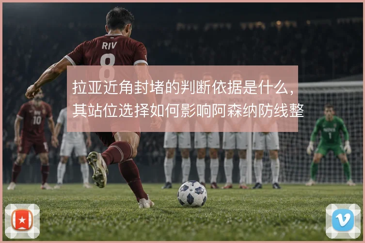 拉亚近角封堵的判断依据是什么，其站位选择如何影响阿森纳防线整体移动
