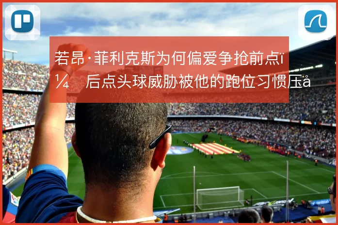 若昂·菲利克斯为何偏爱争抢前点,后点头球威胁被他的跑位习惯压制