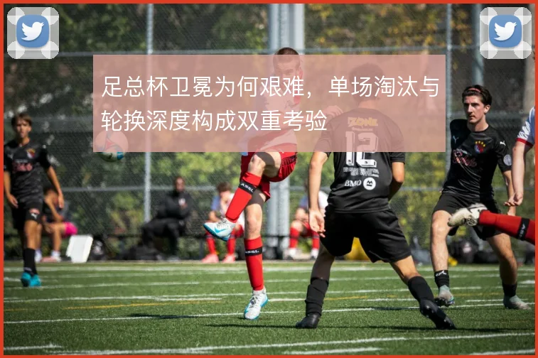 足总杯卫冕为何艰难,单场淘汰与轮换深度构成双重考验
