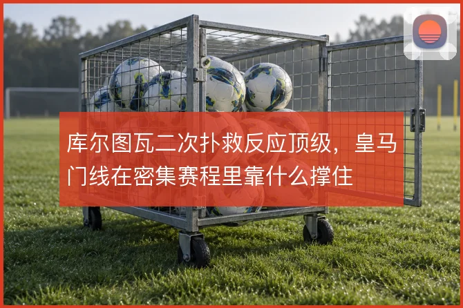 库尔图瓦二次扑救反应顶级,皇马门线在密集赛程里靠什么撑住