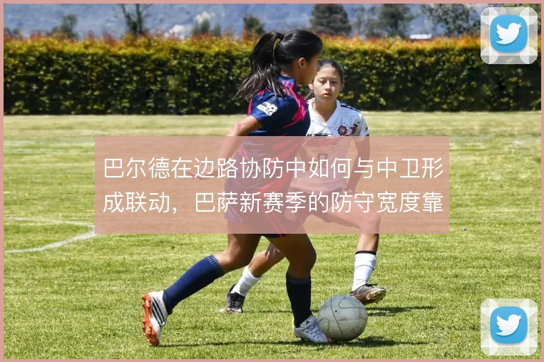 巴尔德在边路协防中如何与中卫形成联动，巴萨新赛季的防守宽度靠什么撑住