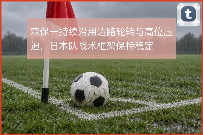 森保一持续沿用边路轮转与高位压迫,日本队战术框架保持稳定