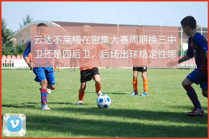 云达不莱梅在密集大赛周期换三中卫还是四后卫,后场出球稳定性哪套更可靠