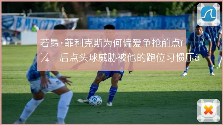 若昂·菲利克斯为何偏爱争抢前点,后点头球威胁被他的跑位习惯压制