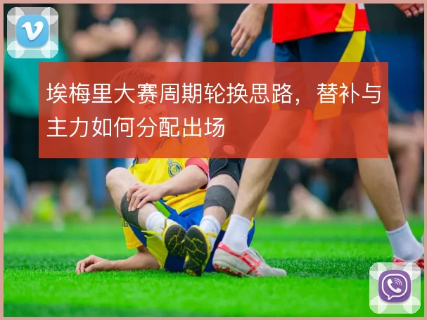 埃梅里大赛周期轮换思路,替补与主力如何分配出场