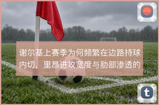谢尔基上赛季为何频繁在边路持球内切，里昂进攻宽度与肋部渗透的取舍