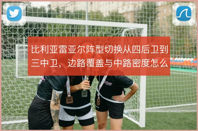 比利亚雷亚尔阵型切换从四后卫到三中卫，边路覆盖与中路密度怎么解