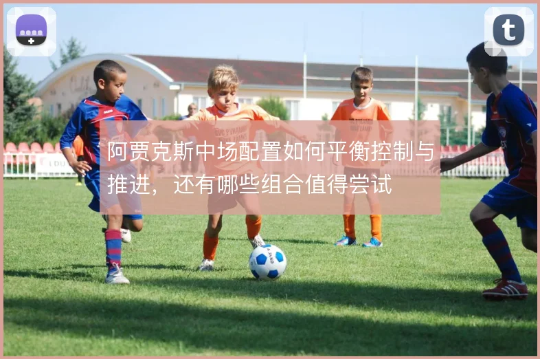 阿贾克斯中场配置如何平衡控制与推进,还有哪些组合值得尝试