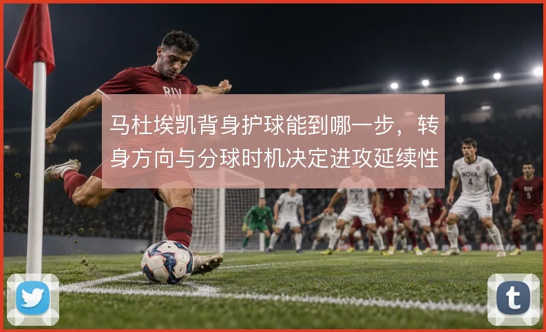 马杜埃凯背身护球能到哪一步，转身方向与分球时机决定进攻延续性