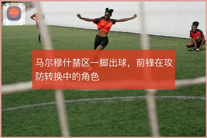 马尔穆什禁区一脚出球，前锋在攻防转换中的角色