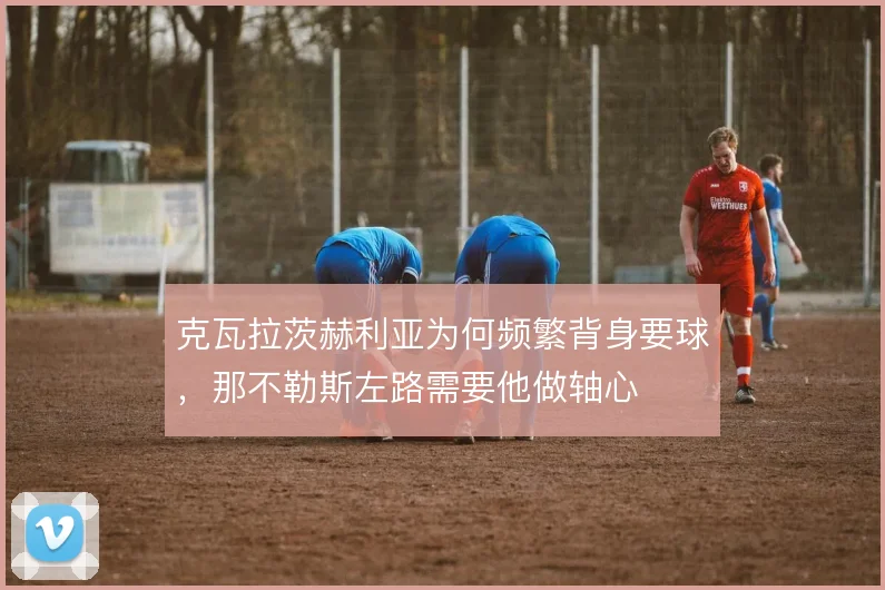 克瓦拉茨赫利亚为何频繁背身要球,那不勒斯左路需要他做轴心