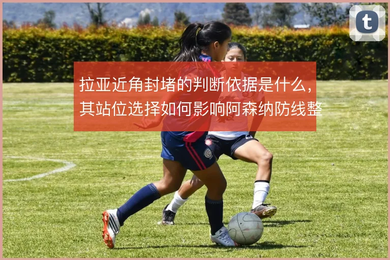 拉亚近角封堵的判断依据是什么，其站位选择如何影响阿森纳防线整体移动