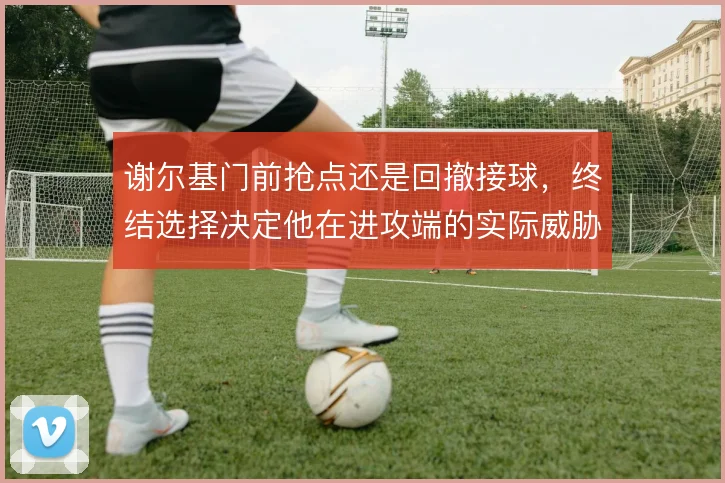 谢尔基门前抢点还是回撤接球，终结选择决定他在进攻端的实际威胁