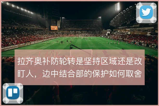 拉齐奥补防轮转是坚持区域还是改盯人，边中结合部的保护如何取舍
