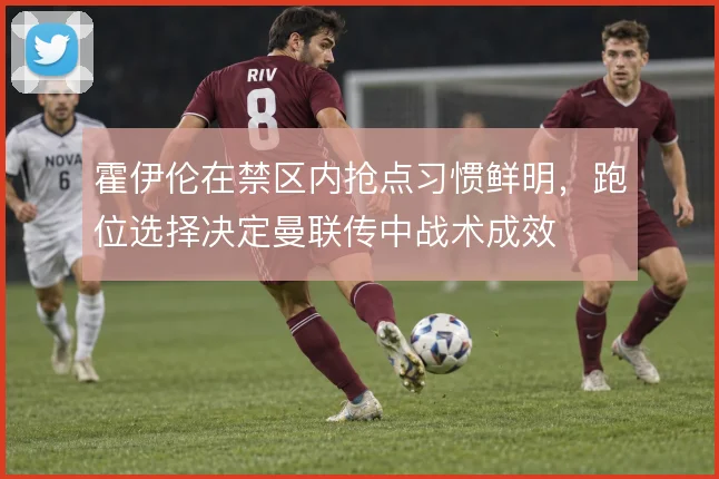霍伊伦在禁区内抢点习惯鲜明,跑位选择决定曼联传中战术成效
