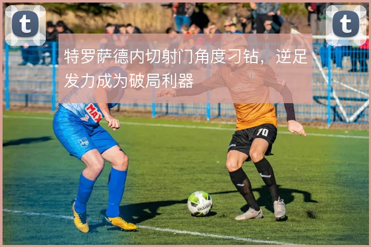 特罗萨德内切射门角度刁钻，逆足发力成为破局利器