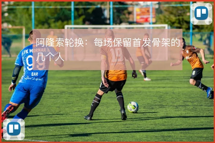 阿隆索轮换：每场保留首发骨架的几个人