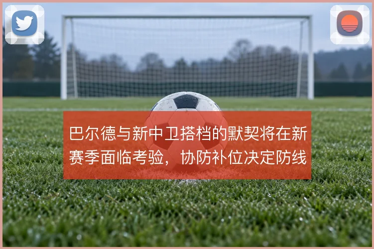 巴尔德与新中卫搭档的默契将在新赛季面临考验,协防补位决定防线站位质量